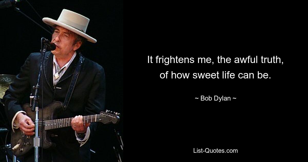 It frightens me, the awful truth, of how sweet life can be. — © Bob Dylan