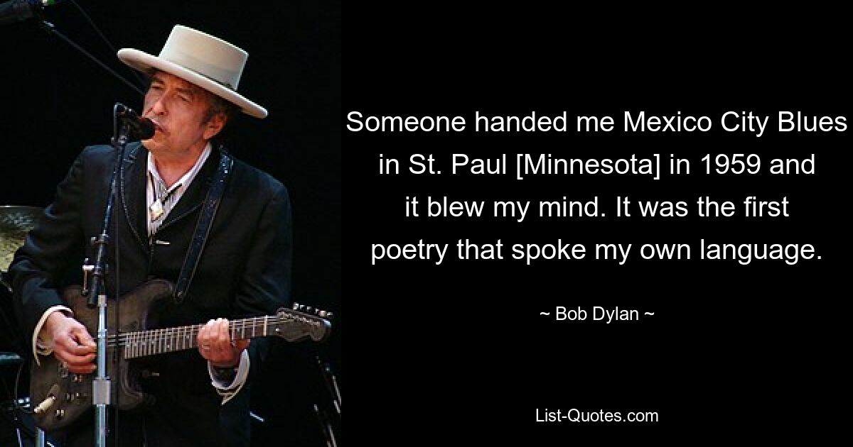 Someone handed me Mexico City Blues in St. Paul [Minnesota] in 1959 and it blew my mind. It was the first poetry that spoke my own language. — © Bob Dylan