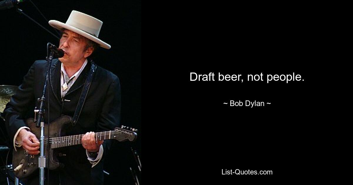 Draft beer, not people. — © Bob Dylan