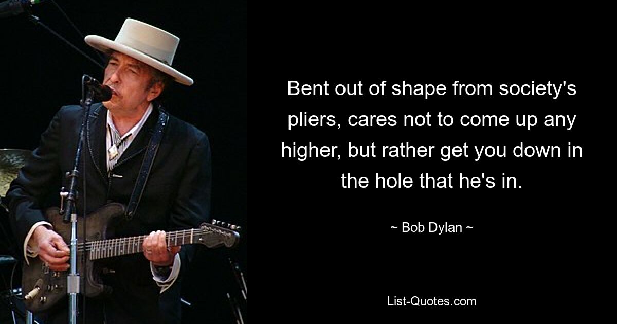 Bent out of shape from society's pliers, cares not to come up any higher, but rather get you down in the hole that he's in. — © Bob Dylan