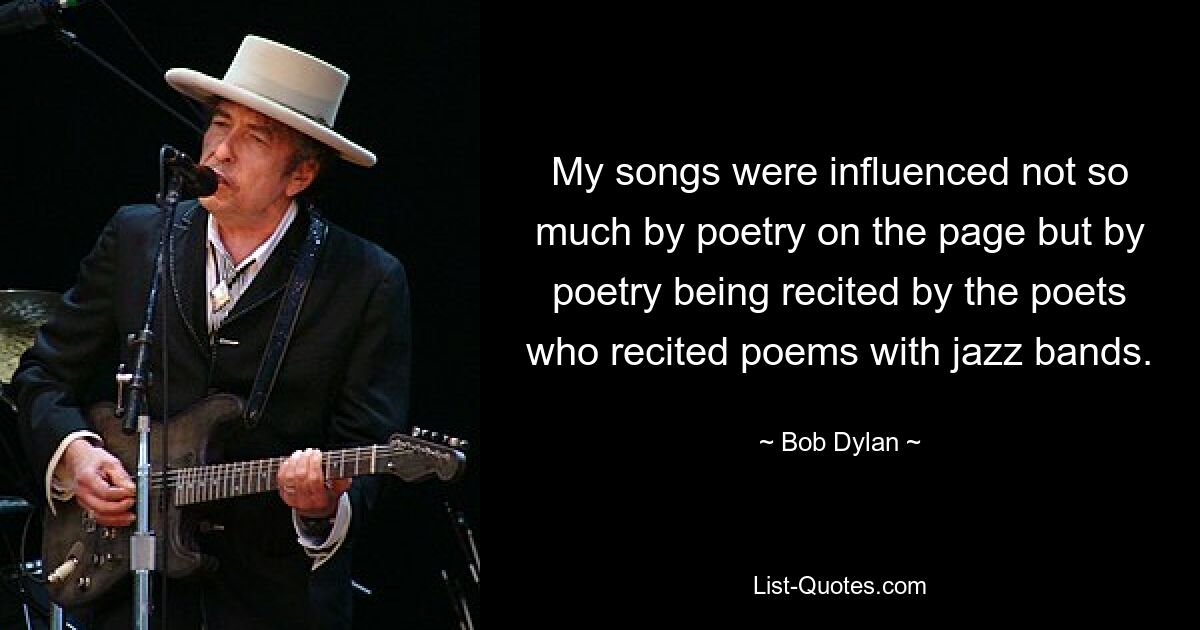 My songs were influenced not so much by poetry on the page but by poetry being recited by the poets who recited poems with jazz bands. — © Bob Dylan