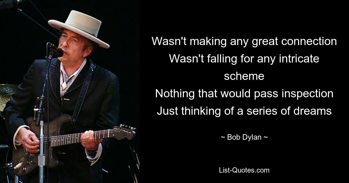 Wasn't making any great connection
Wasn't falling for any intricate scheme
Nothing that would pass inspection
Just thinking of a series of dreams — © Bob Dylan