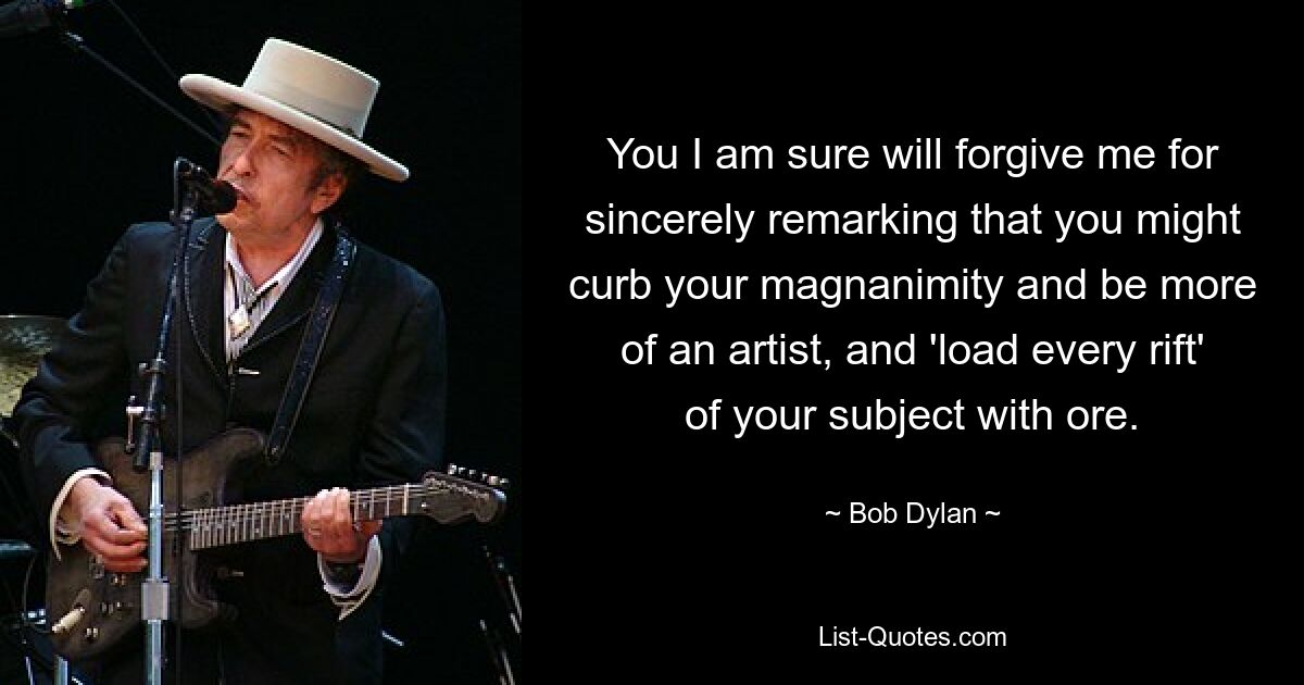 You I am sure will forgive me for sincerely remarking that you might curb your magnanimity and be more of an artist, and 'load every rift' of your subject with ore. — © Bob Dylan