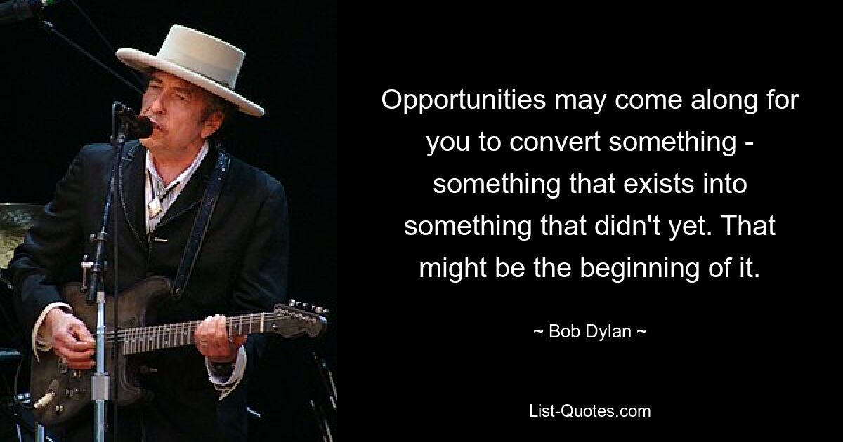 Opportunities may come along for you to convert something - something that exists into something that didn't yet. That might be the beginning of it. — © Bob Dylan