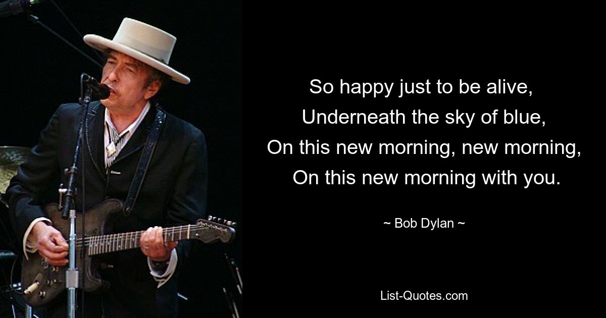 So happy just to be alive, 
 Underneath the sky of blue, 
 On this new morning, new morning, 
 On this new morning with you. — © Bob Dylan