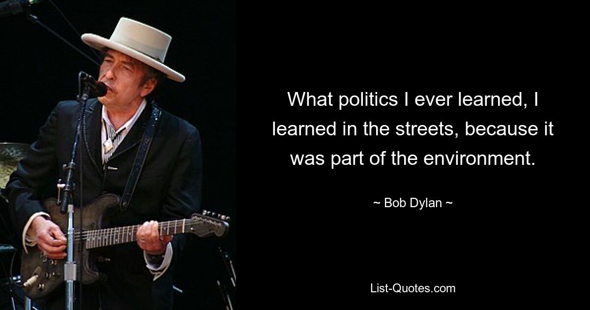 What politics I ever learned, I learned in the streets, because it was part of the environment. — © Bob Dylan