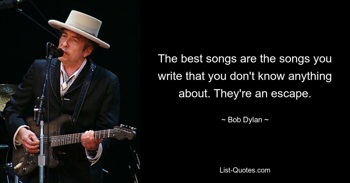 The best songs are the songs you write that you don't know anything about. They're an escape. — © Bob Dylan