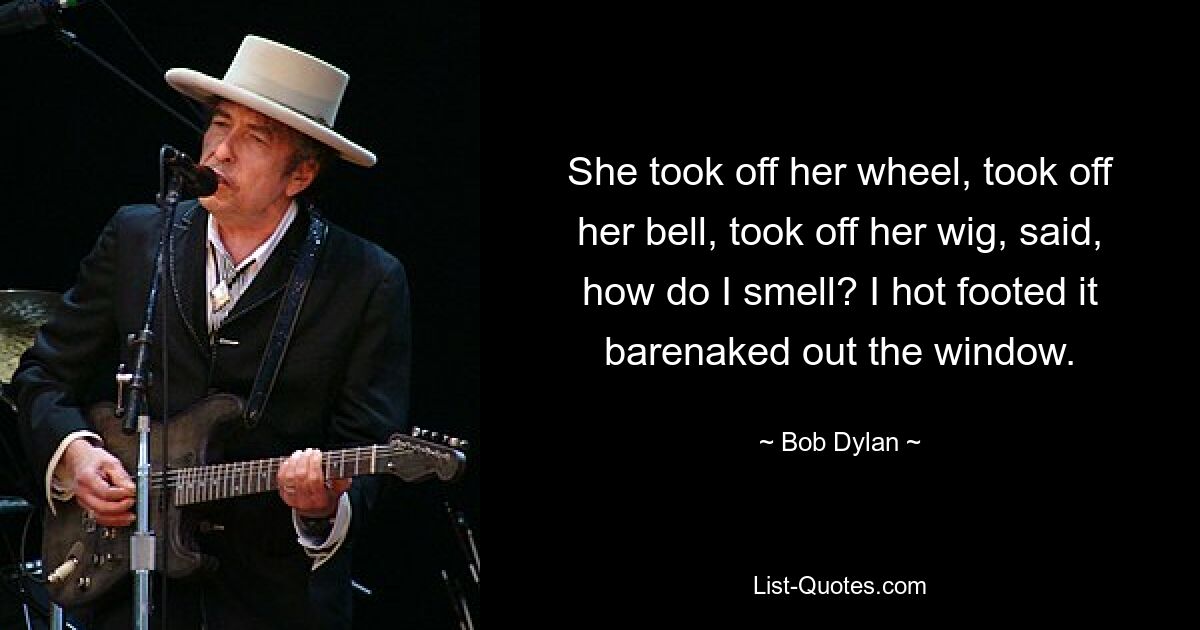 She took off her wheel, took off her bell, took off her wig, said, how do I smell? I hot footed it barenaked out the window. — © Bob Dylan