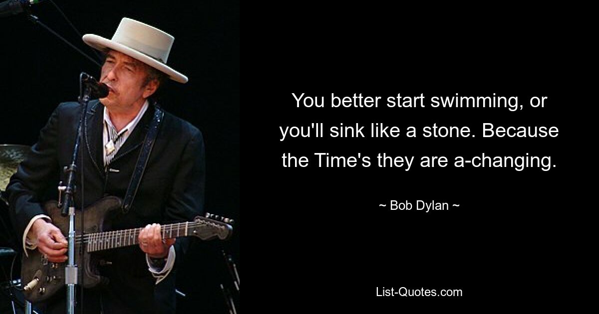 You better start swimming, or you'll sink like a stone. Because the Time's they are a-changing. — © Bob Dylan