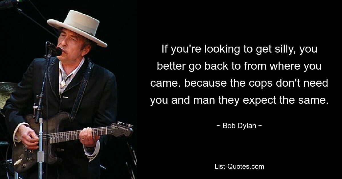 If you're looking to get silly, you better go back to from where you came. because the cops don't need you and man they expect the same. — © Bob Dylan