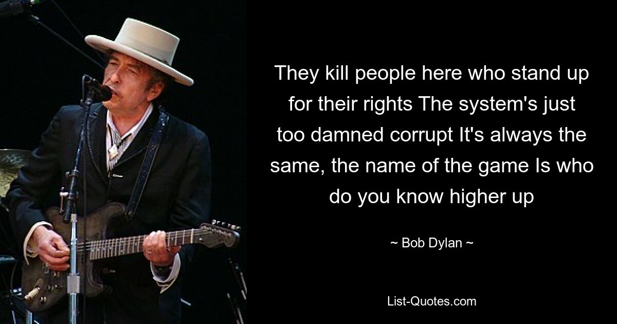 They kill people here who stand up for their rights The system's just too damned corrupt It's always the same, the name of the game Is who do you know higher up — © Bob Dylan