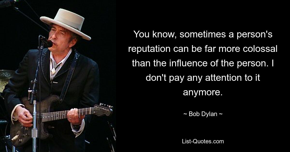 You know, sometimes a person's reputation can be far more colossal than the influence of the person. I don't pay any attention to it anymore. — © Bob Dylan