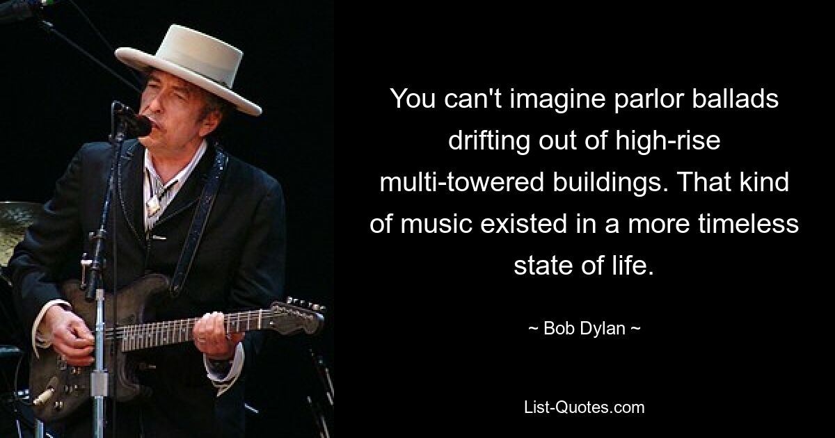 You can't imagine parlor ballads drifting out of high-rise multi-towered buildings. That kind of music existed in a more timeless state of life. — © Bob Dylan