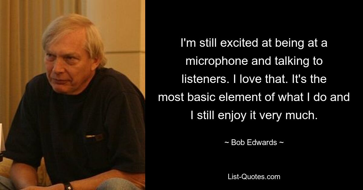 I'm still excited at being at a microphone and talking to listeners. I love that. It's the most basic element of what I do and I still enjoy it very much. — © Bob Edwards