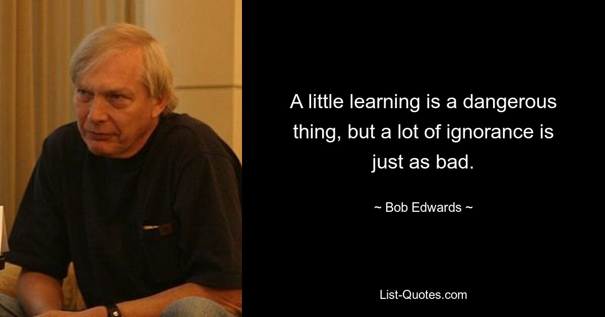 A little learning is a dangerous thing, but a lot of ignorance is just as bad. — © Bob Edwards