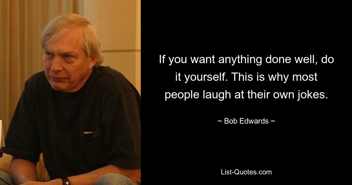 If you want anything done well, do it yourself. This is why most people laugh at their own jokes. — © Bob Edwards