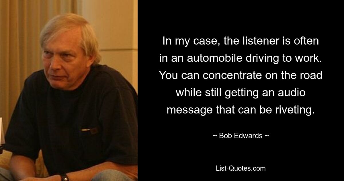 In my case, the listener is often in an automobile driving to work. You can concentrate on the road while still getting an audio message that can be riveting. — © Bob Edwards