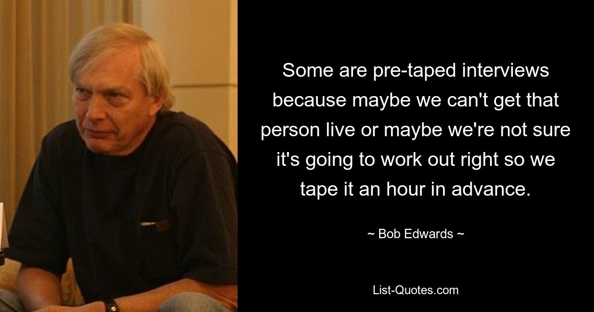 Some are pre-taped interviews because maybe we can't get that person live or maybe we're not sure it's going to work out right so we tape it an hour in advance. — © Bob Edwards