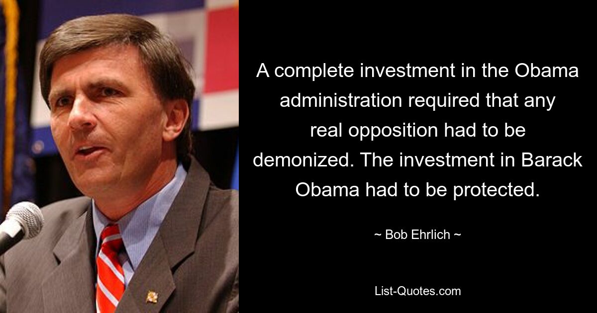 A complete investment in the Obama administration required that any real opposition had to be demonized. The investment in Barack Obama had to be protected. — © Bob Ehrlich