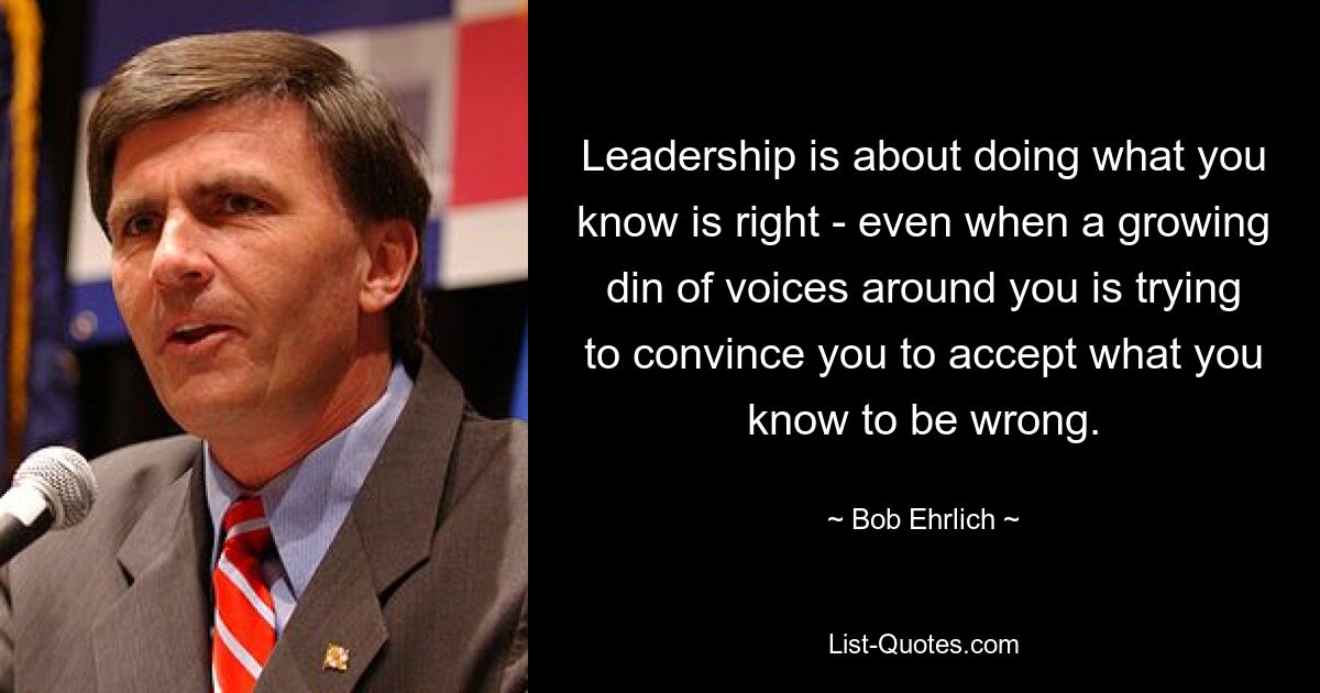 Leadership is about doing what you know is right - even when a growing din of voices around you is trying to convince you to accept what you know to be wrong. — © Bob Ehrlich