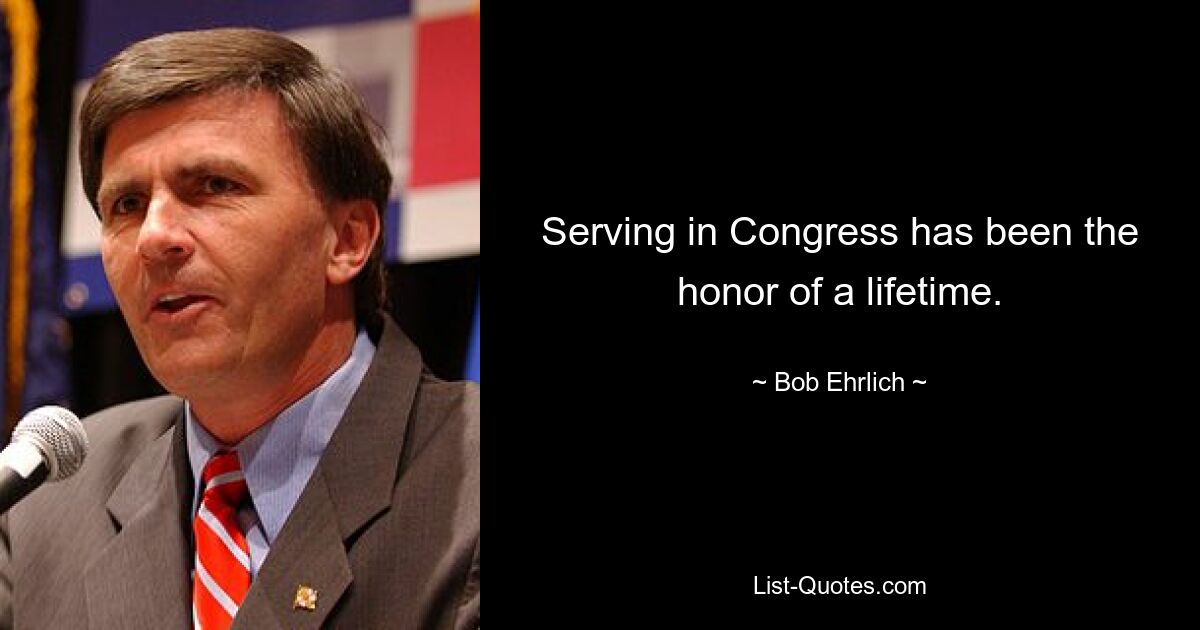 Serving in Congress has been the honor of a lifetime. — © Bob Ehrlich