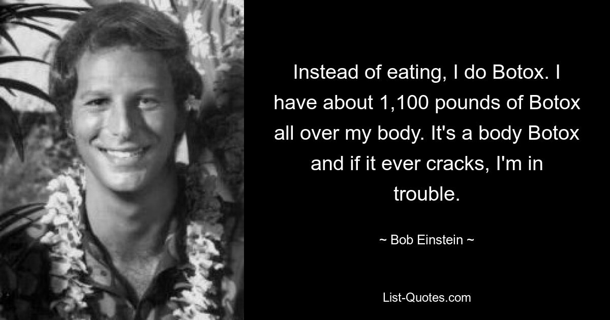 Instead of eating, I do Botox. I have about 1,100 pounds of Botox all over my body. It's a body Botox and if it ever cracks, I'm in trouble. — © Bob Einstein