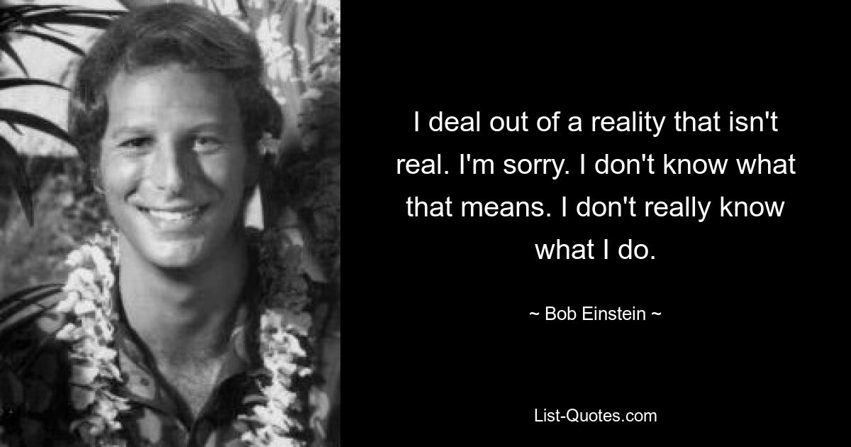 I deal out of a reality that isn't real. I'm sorry. I don't know what that means. I don't really know what I do. — © Bob Einstein