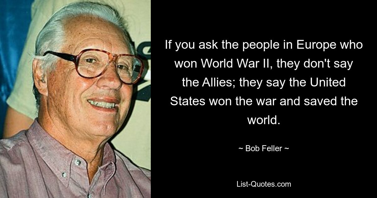 If you ask the people in Europe who won World War II, they don't say the Allies; they say the United States won the war and saved the world. — © Bob Feller