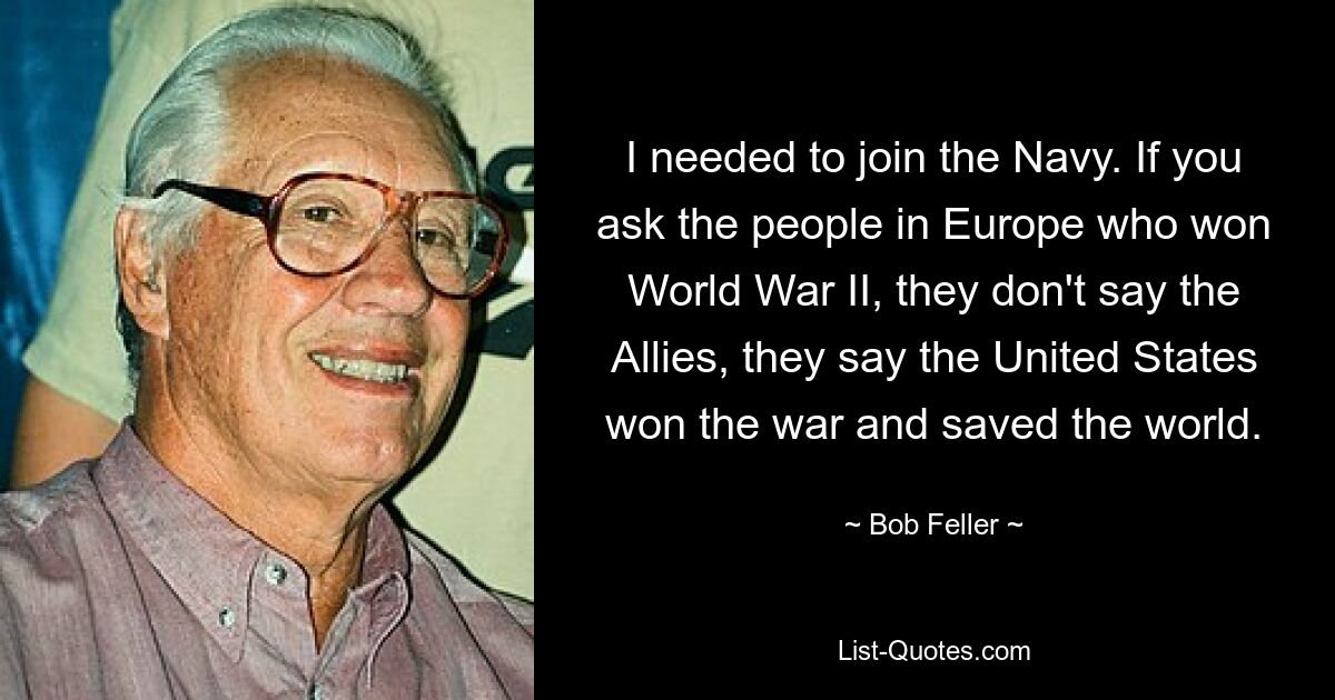 I needed to join the Navy. If you ask the people in Europe who won World War II, they don't say the Allies, they say the United States won the war and saved the world. — © Bob Feller