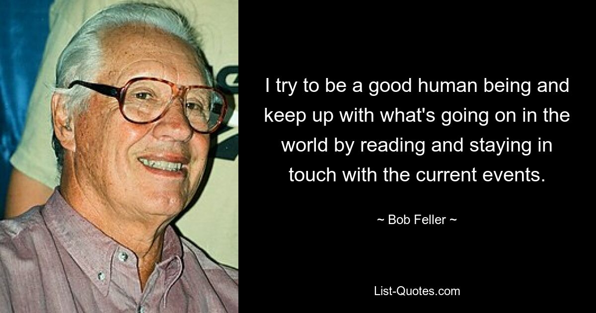 I try to be a good human being and keep up with what's going on in the world by reading and staying in touch with the current events. — © Bob Feller