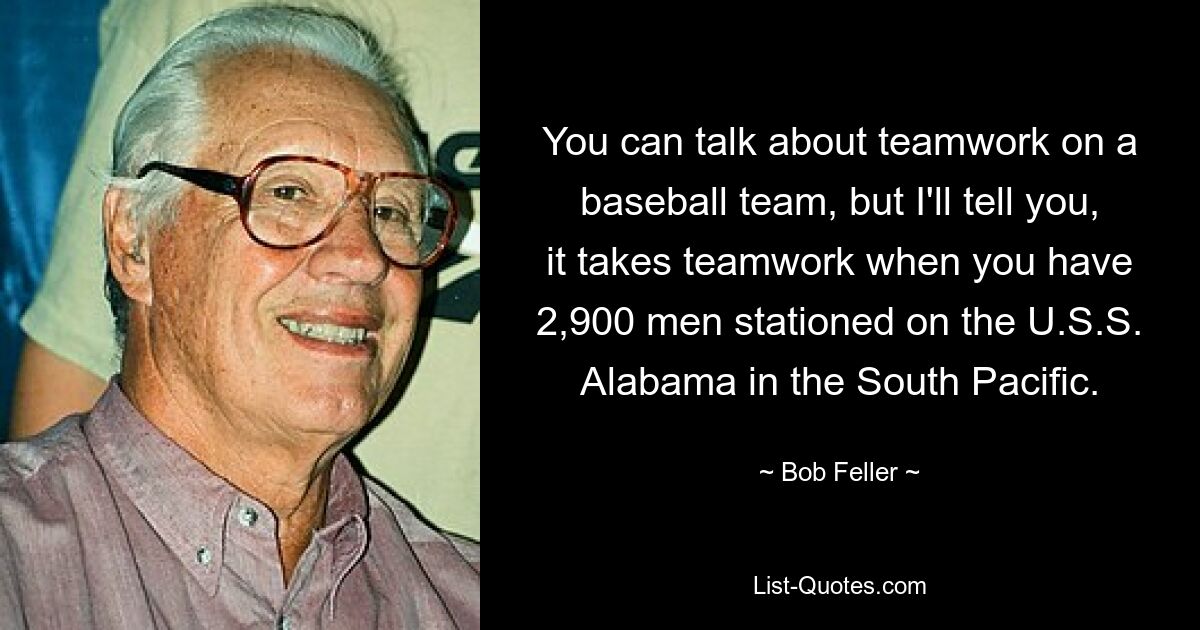 You can talk about teamwork on a baseball team, but I'll tell you, it takes teamwork when you have 2,900 men stationed on the U.S.S. Alabama in the South Pacific. — © Bob Feller