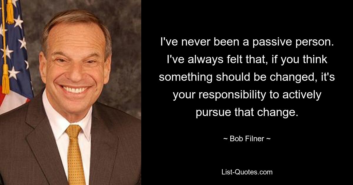 I've never been a passive person. I've always felt that, if you think something should be changed, it's your responsibility to actively pursue that change. — © Bob Filner