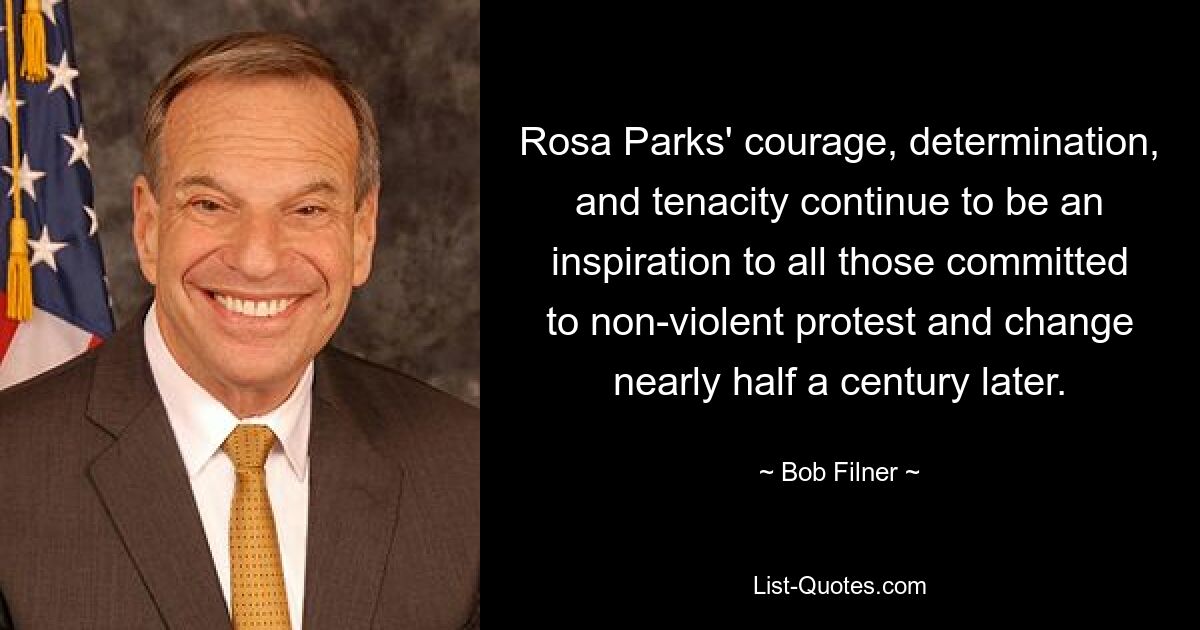 Rosa Parks' courage, determination, and tenacity continue to be an inspiration to all those committed to non-violent protest and change nearly half a century later. — © Bob Filner