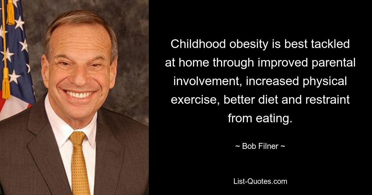 Childhood obesity is best tackled at home through improved parental involvement, increased physical exercise, better diet and restraint from eating. — © Bob Filner