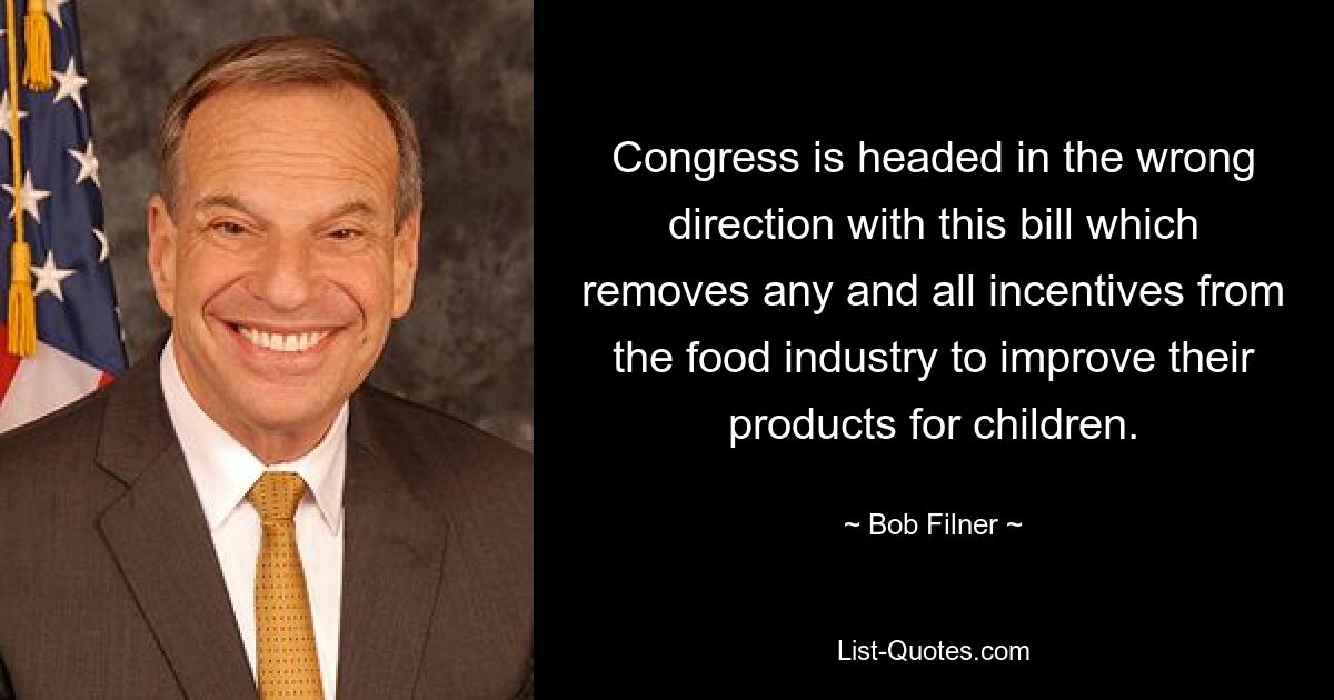 Congress is headed in the wrong direction with this bill which removes any and all incentives from the food industry to improve their products for children. — © Bob Filner