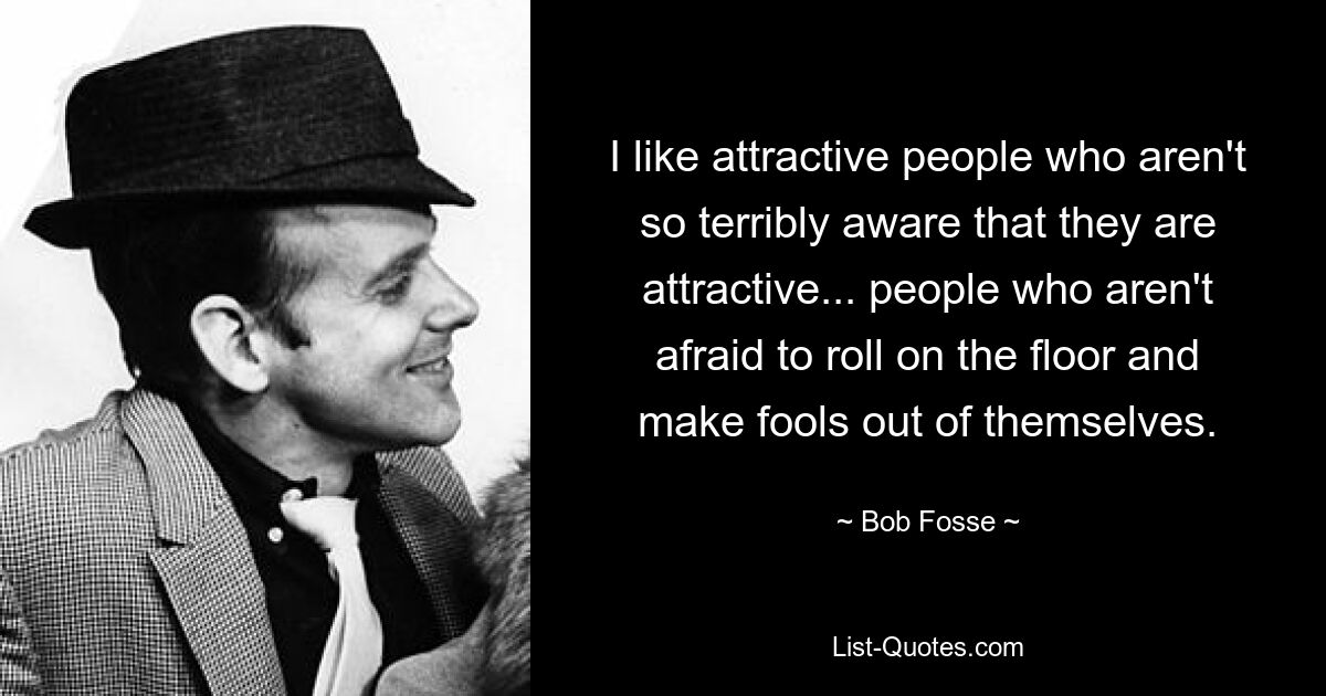 I like attractive people who aren't so terribly aware that they are attractive... people who aren't afraid to roll on the floor and make fools out of themselves. — © Bob Fosse