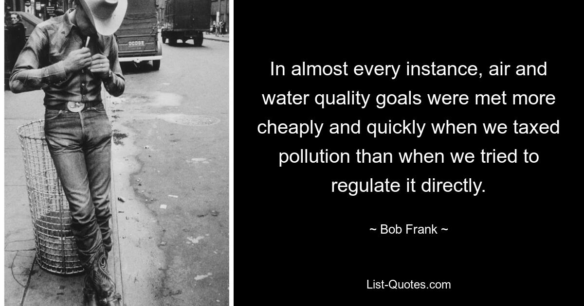 In almost every instance, air and water quality goals were met more cheaply and quickly when we taxed pollution than when we tried to regulate it directly. — © Bob Frank