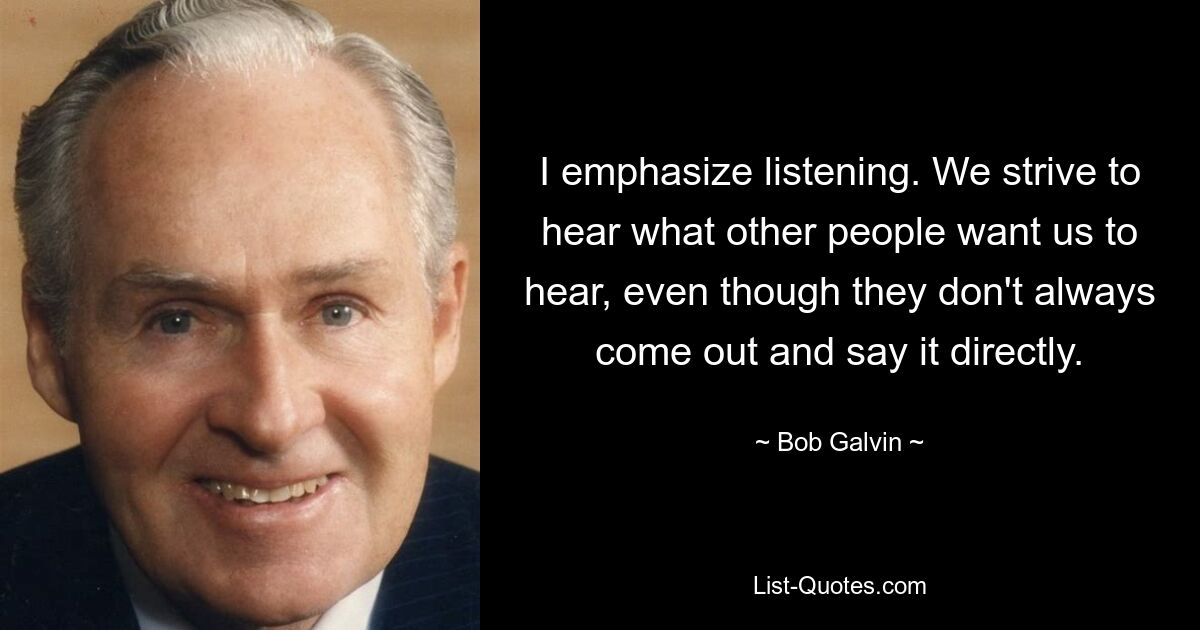 I emphasize listening. We strive to hear what other people want us to hear, even though they don't always come out and say it directly. — © Bob Galvin