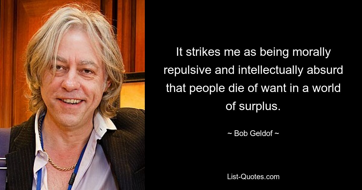 It strikes me as being morally repulsive and intellectually absurd that people die of want in a world of surplus. — © Bob Geldof