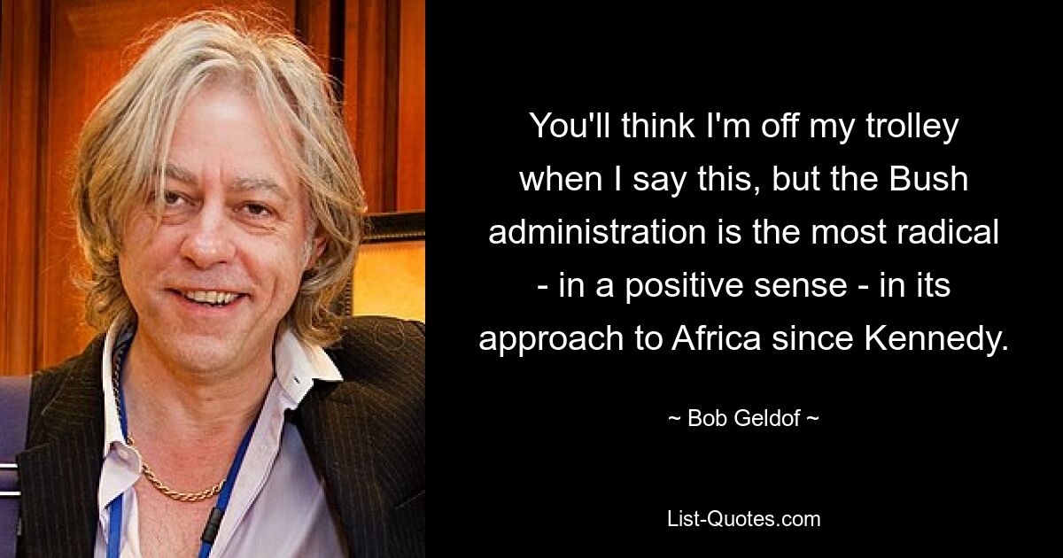 You'll think I'm off my trolley when I say this, but the Bush administration is the most radical - in a positive sense - in its approach to Africa since Kennedy. — © Bob Geldof