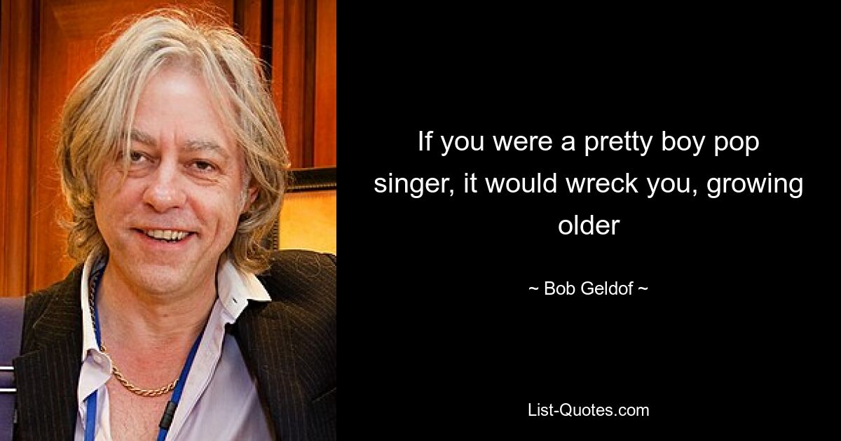 If you were a pretty boy pop singer, it would wreck you, growing older — © Bob Geldof