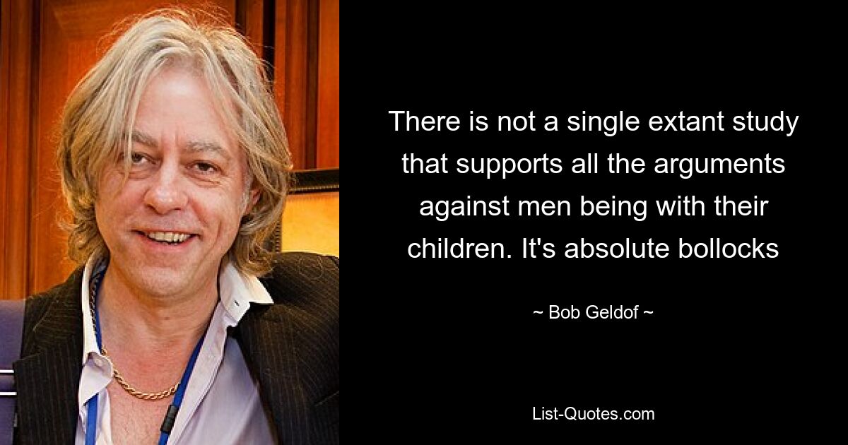 There is not a single extant study that supports all the arguments against men being with their children. It's absolute bollocks — © Bob Geldof