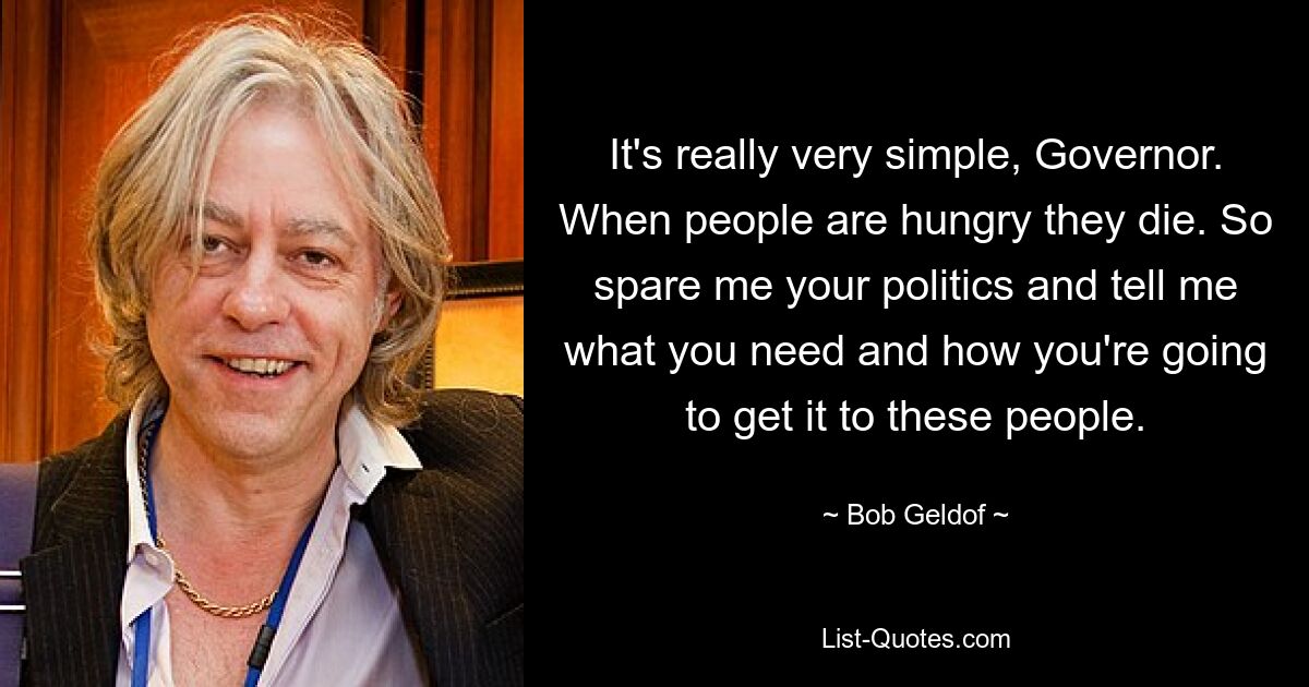 It's really very simple, Governor. When people are hungry they die. So spare me your politics and tell me what you need and how you're going to get it to these people. — © Bob Geldof