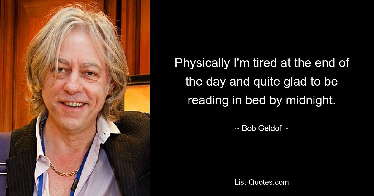 Physically I'm tired at the end of the day and quite glad to be reading in bed by midnight. — © Bob Geldof