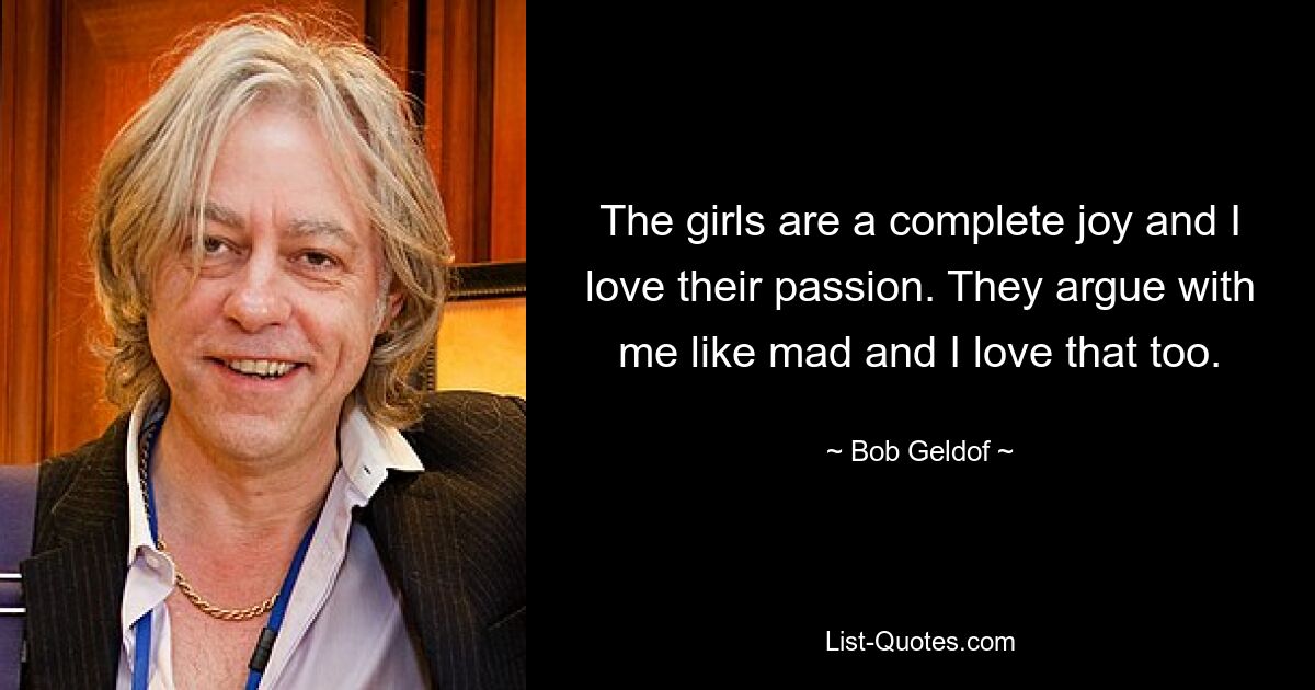 The girls are a complete joy and I love their passion. They argue with me like mad and I love that too. — © Bob Geldof