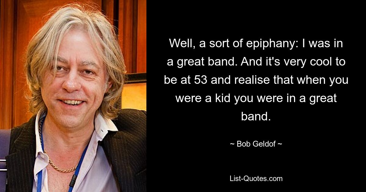 Well, a sort of epiphany: I was in a great band. And it's very cool to be at 53 and realise that when you were a kid you were in a great band. — © Bob Geldof