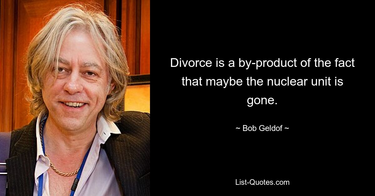 Divorce is a by-product of the fact that maybe the nuclear unit is gone. — © Bob Geldof