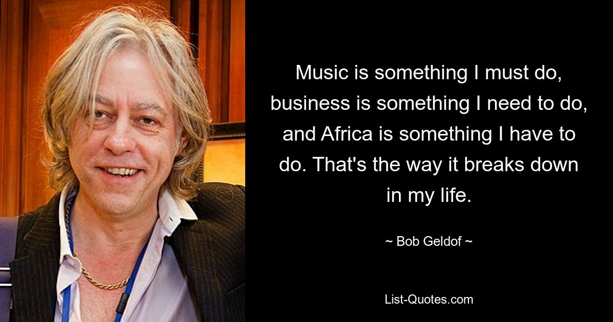 Music is something I must do, business is something I need to do, and Africa is something I have to do. That's the way it breaks down in my life. — © Bob Geldof