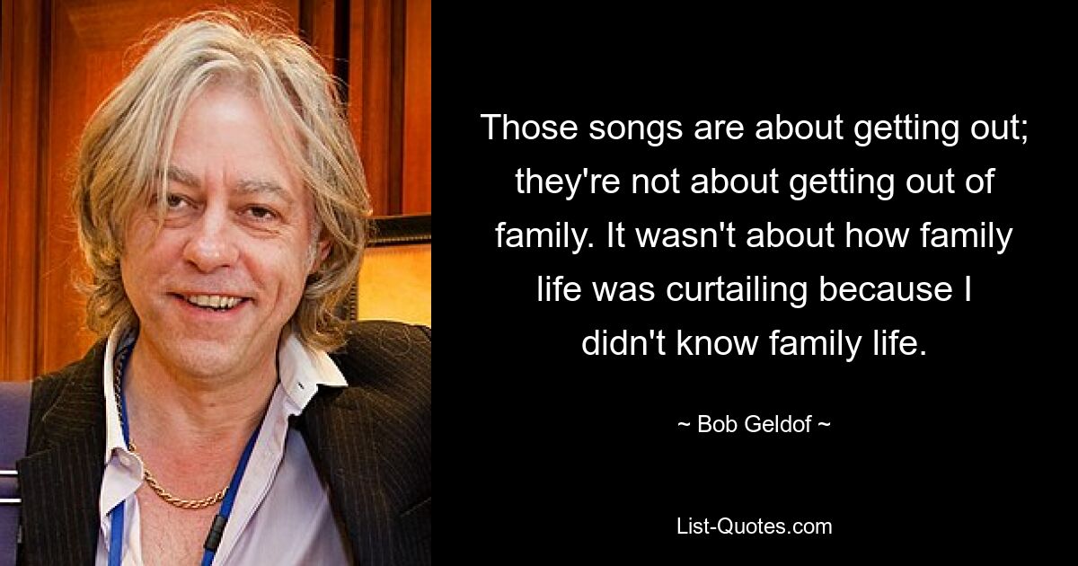 Those songs are about getting out; they're not about getting out of family. It wasn't about how family life was curtailing because I didn't know family life. — © Bob Geldof