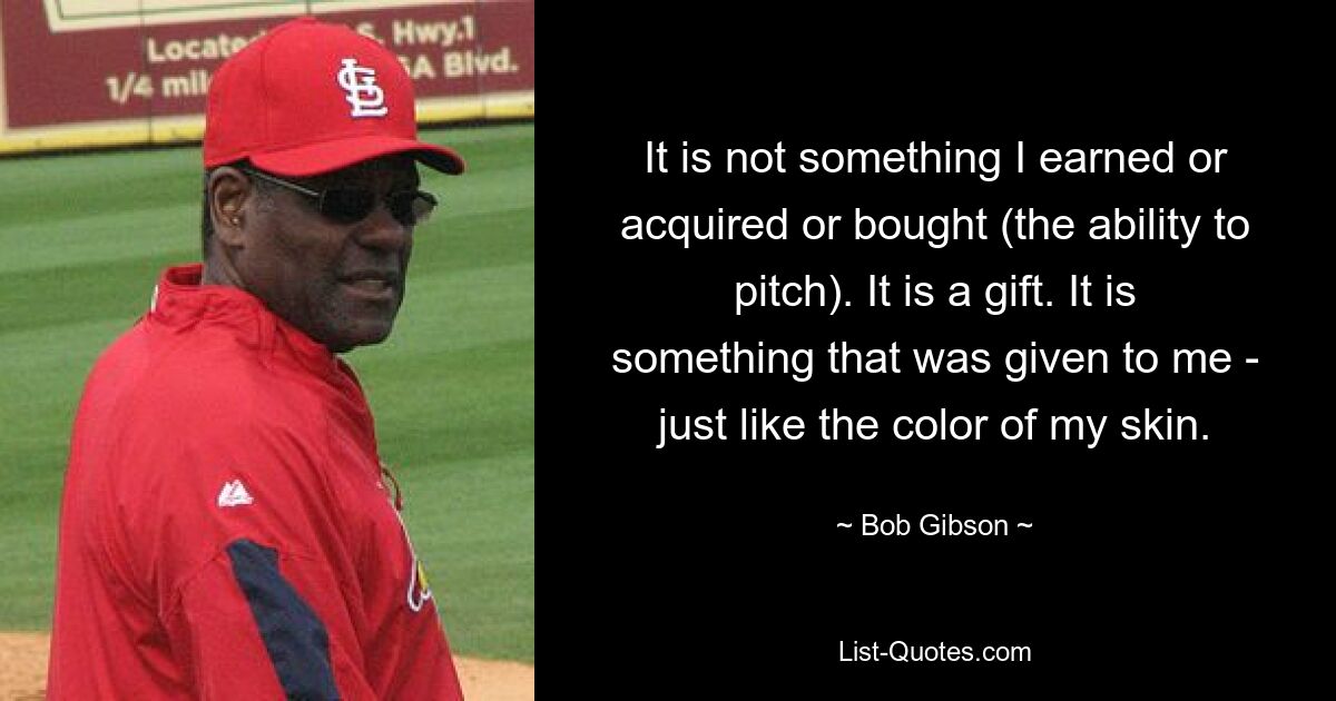 It is not something I earned or acquired or bought (the ability to pitch). It is a gift. It is something that was given to me - just like the color of my skin. — © Bob Gibson